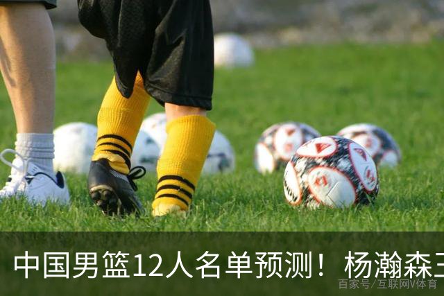 中国男篮12人名单预测！杨瀚森王俊杰赵继伟领衔，近期赛程出炉